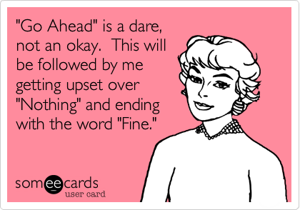 "Go Ahead" is a dare,
not an okay.  This will
be followed by me
getting upset over 
"Nothing" and ending
with the word "Fine."