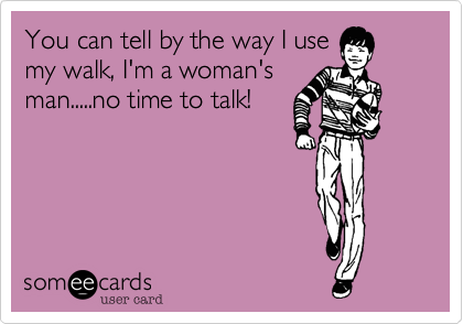 You can tell by the way I use
my walk, I'm a woman's
man.....no time to talk!