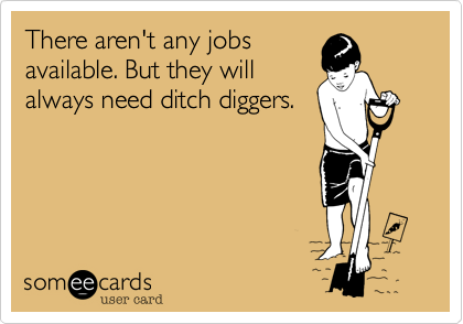 There aren't any jobs
available. But they will
always need ditch diggers.