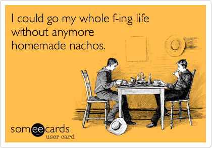 I could go my whole f-ing life 
without anymore 
homemade nachos.