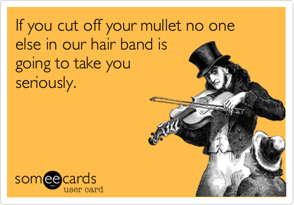 If you cut off your mullet no one else in our hair band is
going to take you
seriously.