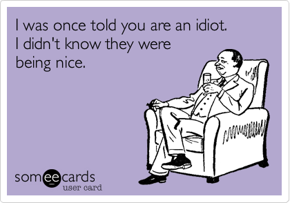 I was once told you are an idiot.
I didn't know they were
being nice.