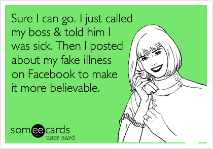 Sure I can go. I just called
my boss & told him I
was sick. Then I posted
about my fake illness
on Facebook to make
it more believable. 