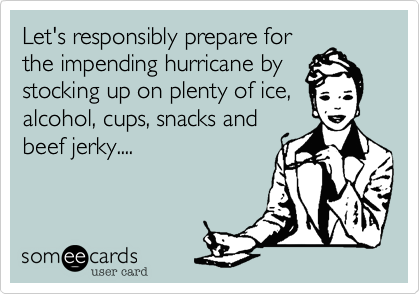 Let's responsibly prepare for
the impending hurricane by
stocking up on plenty of ice,
alcohol, cups, snacks and
beef jerky....