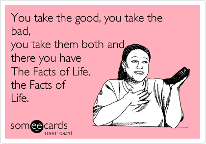 You take the good, you take the bad, 
you take them both and 
there you have 
The Facts of Life, 
the Facts of
Life. 