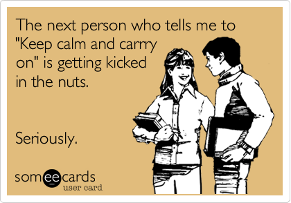 The next person who tells me to "Keep calm and carrry
on" is getting kicked
in the nuts.  


Seriously.