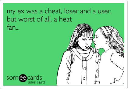 my ex was a cheat, loser and a user, but worst of all, a heat
fan...