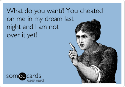 What do you want?! You cheated on me in my dream last
night and I am not
over it yet!