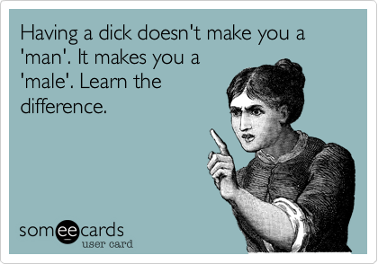 Having a dick doesn't make you a 'man'. It makes you a
'male'. Learn the
difference.