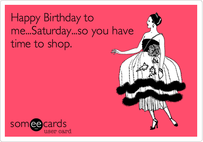 Happy Birthday to
me...Saturday...so you have
time to shop.
