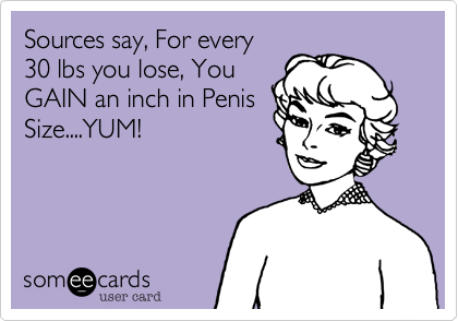 Sources say, For every
30 lbs you lose, You
GAIN an inch in Penis
Size....YUM!