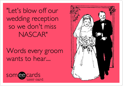 "Let's blow off our 
wedding reception
 so we don't miss
      NASCAR"

Words every groom
wants to hear.... 
