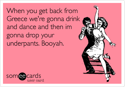 When you get back from
Greece we're gonna drink
and dance and then im
gonna drop your
underpants. Booyah.