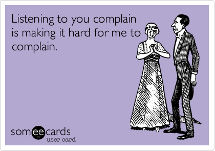 Listening to you complain
is making it hard for me to
complain.