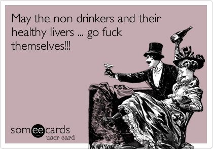 May the non drinkers and their healthy livers ... go fuck
themselves!!!