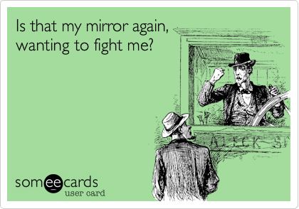 Is that my mirror again,
wanting to fight me?