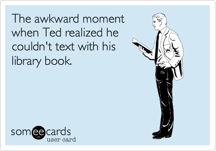 The awkward moment
when Ted realized he
couldn't text with his 
library book.