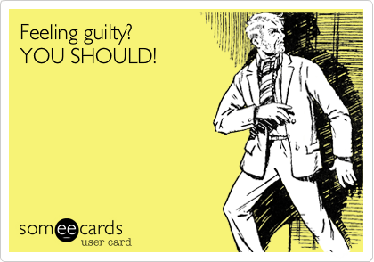 Feeling guilty? 
YOU SHOULD!