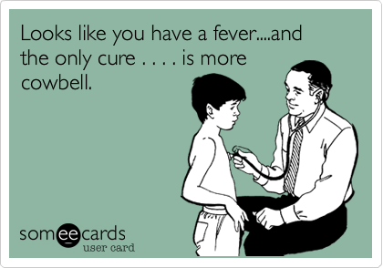 Looks like you have a fever....and the only cure . . . . is more
cowbell.
