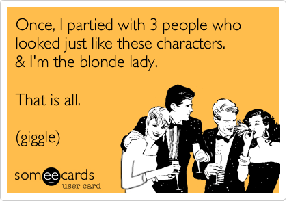 Once, I partied with 3 people who looked just like these characters.  
& I'm the blonde lady.

That is all. 

%28giggle%29 