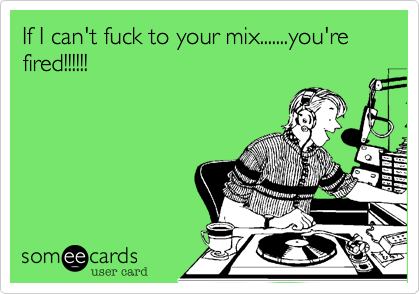 If I can't fuck to your mix.......you're fired!!!!!!