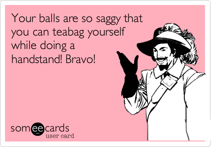 Your balls are so saggy that
you can teabag yourself
while doing a
handstand! Bravo!