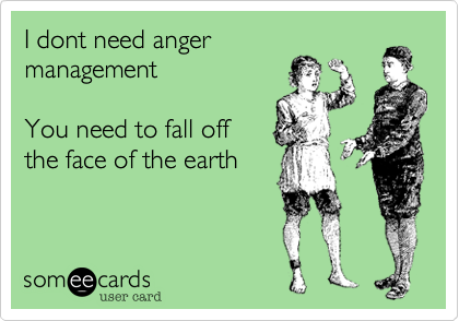 I dont need anger
management 

You need to fall off
the face of the earth
