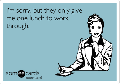 I'm sorry, but they only give
me one lunch to work
through.