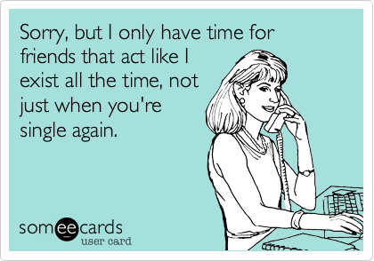Sorry, but I only have time for friends that act like I
exist all the time, not
just when you're
single again.