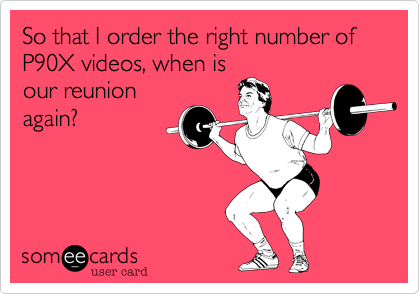 So that I order the right number of P90X videos, when is
our reunion
again?