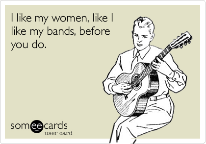 I like my women, like I
like my bands, before
you do.