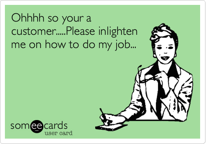 Ohhhh so your a
customer.....Please inlighten
me on how to do my job...
