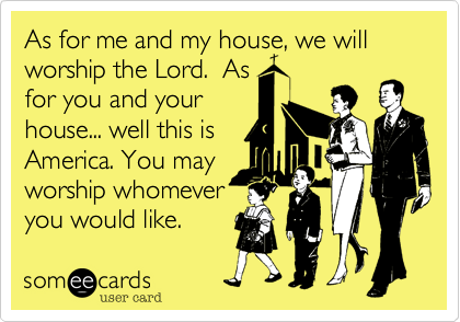 As for me and my house, we will
worship the Lord.  As
for you and your 
house... well this is
America. You may
worship whomever
you would like.