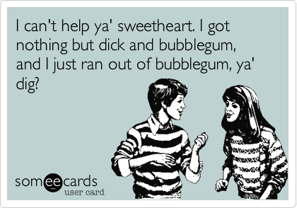 I can't help ya' sweetheart. I got nothing but dick and bubblegum, and I just ran out of bubblegum, ya' dig?
