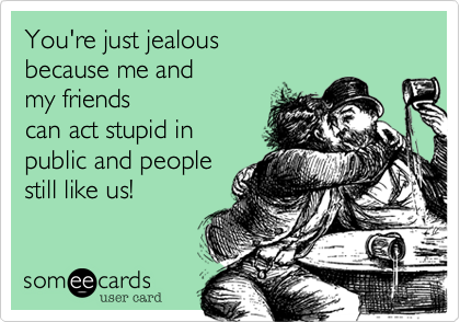 You're just jealous 
because me and 
my friends
can act stupid in 
public and people 
still like us! 