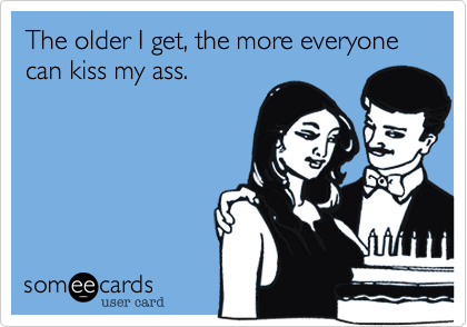 The older I get, the more everyone can kiss my ass.