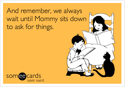 And remember, we always
wait until Mommy sits down
to ask for things.