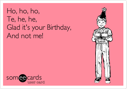 Ho, ho, ho, 
Te, he, he, 
Glad it's your Birthday,
And not me!