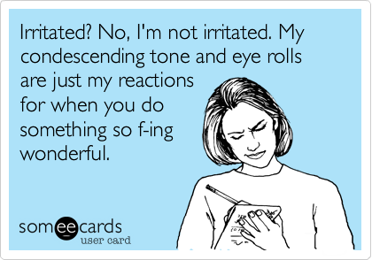 Irritated? No, I'm not irritated. My condescending tone and eye rolls are just my reactions
for when you do
something so f-ing
wonderful.