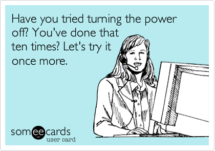 Have you tried turning the power off? You've done that
ten times? Let's try it
once more.