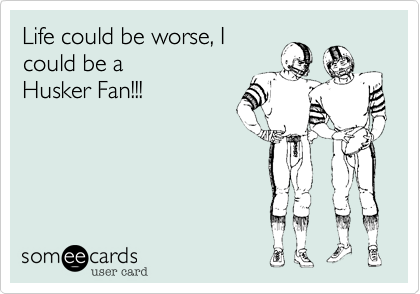 Life could be worse, I
could be a  
Husker Fan!!!