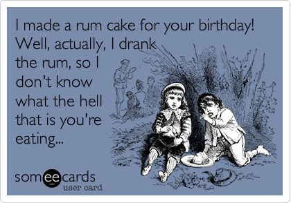 I made a rum cake for your birthday! Well, actually, I drank 
the rum, so I 
don't know 
what the hell
that is you're 
eating...