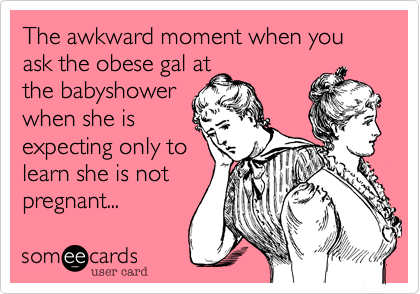 The awkward moment when you ask the obese gal at
the babyshower
when she is
expecting only to 
learn she is not
pregnant... 