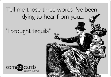 Tell me those three words I've been                     
         dying to hear from you....  

"I brought tequila"

 