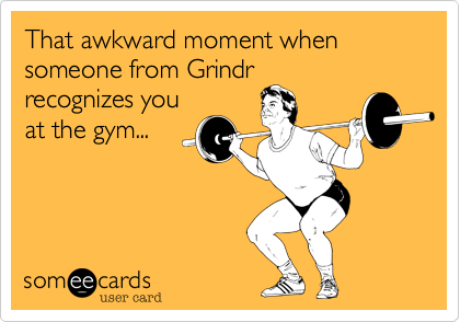 That awkward moment when someone from Grindr
recognizes you
at the gym... 