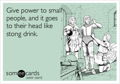 Give power to small
people, and it goes
to their head like
stong drink.