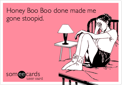 Honey Boo Boo done made me
gone stoopid.