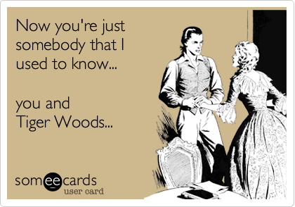 Now you're just
somebody that I 
used to know...

you and 
Tiger Woods...