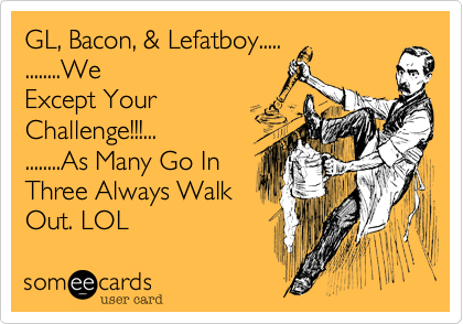 GL, Bacon, & Lefatboy.....    
........We
Except Your 
Challenge!!!...
........As Many Go In 
Three Always Walk
Out. LOL