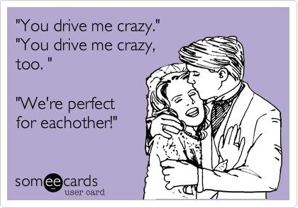 "You drive me crazy."
"You drive me crazy, 
too. "

"We're perfect
for eachother!"